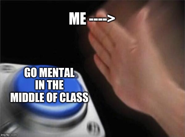 Blank Nut Button | ME ---->; GO MENTAL IN THE MIDDLE OF CLASS | image tagged in memes,blank nut button | made w/ Imgflip meme maker