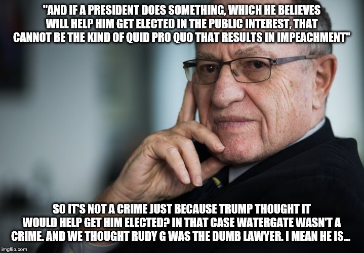 Alan Dershowitz | "AND IF A PRESIDENT DOES SOMETHING, WHICH HE BELIEVES WILL HELP HIM GET ELECTED IN THE PUBLIC INTEREST, THAT CANNOT BE THE KIND OF QUID PRO QUO THAT RESULTS IN IMPEACHMENT"; SO IT'S NOT A CRIME JUST BECAUSE TRUMP THOUGHT IT WOULD HELP GET HIM ELECTED? IN THAT CASE WATERGATE WASN'T A CRIME. AND WE THOUGHT RUDY G WAS THE DUMB LAWYER. I MEAN HE IS... | image tagged in alan dershowitz | made w/ Imgflip meme maker