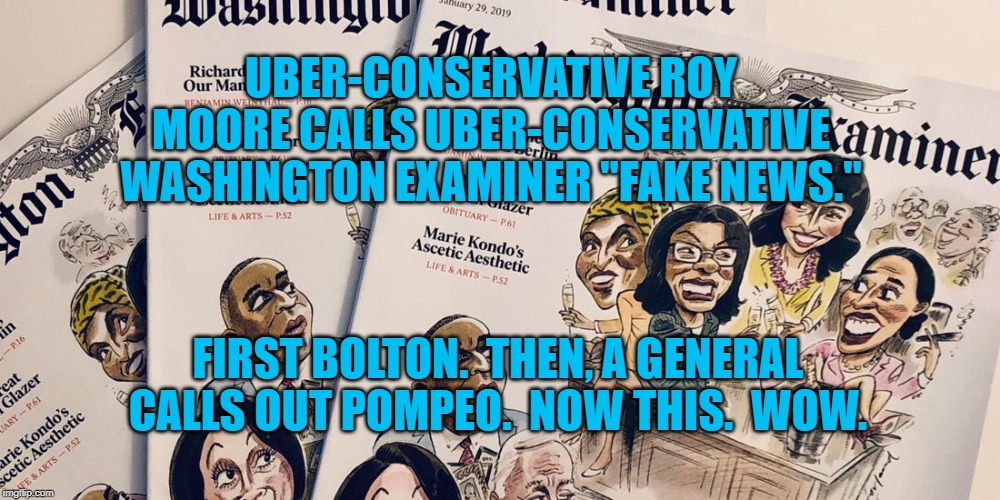 Washington Examiner | UBER-CONSERVATIVE ROY MOORE CALLS UBER-CONSERVATIVE WASHINGTON EXAMINER "FAKE NEWS."; FIRST BOLTON.  THEN, A GENERAL CALLS OUT POMPEO.  NOW THIS.  WOW. | image tagged in politics | made w/ Imgflip meme maker