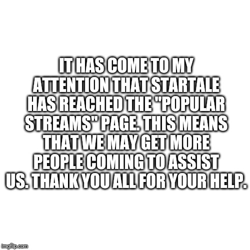 Blank Transparent Square | IT HAS COME TO MY ATTENTION THAT STARTALE HAS REACHED THE "POPULAR STREAMS" PAGE. THIS MEANS THAT WE MAY GET MORE PEOPLE COMING TO ASSIST US. THANK YOU ALL FOR YOUR HELP. | image tagged in memes,blank transparent square | made w/ Imgflip meme maker