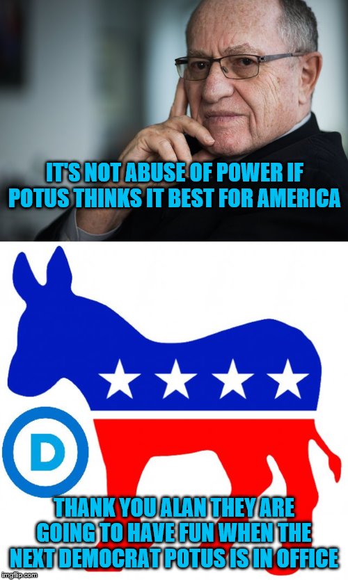 IT'S NOT ABUSE OF POWER IF POTUS THINKS IT BEST FOR AMERICA; THANK YOU ALAN THEY ARE GOING TO HAVE FUN WHEN THE NEXT DEMOCRAT POTUS IS IN OFFICE | image tagged in democrats,alan dershowitz | made w/ Imgflip meme maker