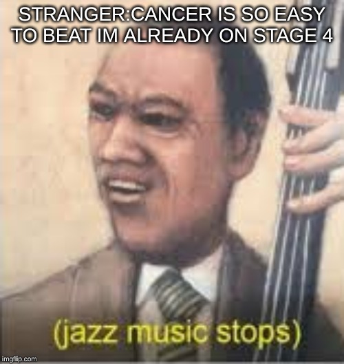 STRANGER:CANCER IS SO EASY TO BEAT IM ALREADY ON STAGE 4 | image tagged in jazz music stops | made w/ Imgflip meme maker