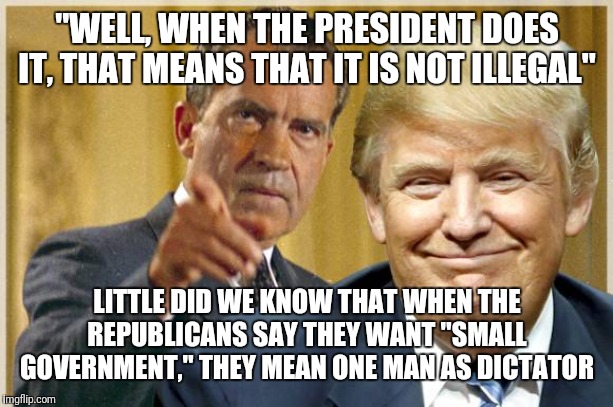 Nixon Trump - Republican crooks | "WELL, WHEN THE PRESIDENT DOES IT, THAT MEANS THAT IT IS NOT ILLEGAL"; LITTLE DID WE KNOW THAT WHEN THE REPUBLICANS SAY THEY WANT "SMALL GOVERNMENT," THEY MEAN ONE MAN AS DICTATOR | image tagged in nixon trump - republican crooks | made w/ Imgflip meme maker