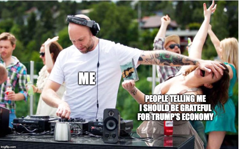 ME; PEOPLE TELLING ME I SHOULD BE GRATEFUL FOR TRUMP'S ECONOMY | image tagged in dj | made w/ Imgflip meme maker