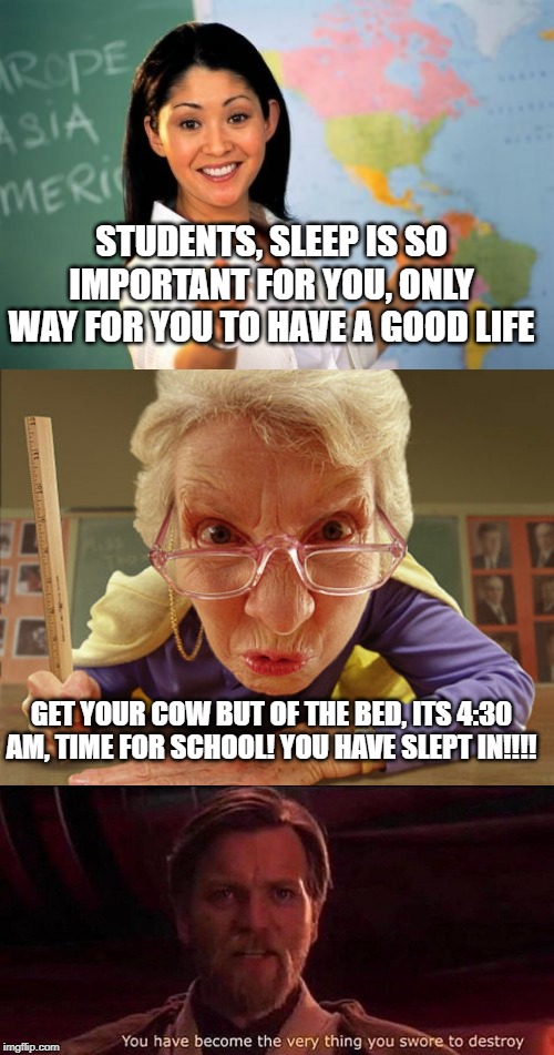 STUDENTS, SLEEP IS SO IMPORTANT FOR YOU, ONLY WAY FOR YOU TO HAVE A GOOD LIFE; GET YOUR COW BUT OF THE BED, ITS 4:30 AM, TIME FOR SCHOOL! YOU HAVE SLEPT IN!!!! | image tagged in memes,unhelpful high school teacher,you've become the very thing you swore to destroy,mean teacher | made w/ Imgflip meme maker