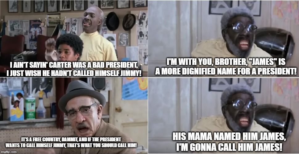 Jimmy or James? | I'M WITH YOU, BROTHER, "JAMES" IS A MORE DIGNIFIED NAME FOR A PRESIDENT! I AIN'T SAYIN' CARTER WAS A BAD PRESIDENT, I JUST WISH HE HADN'T CALLED HIMSELF JIMMY! HIS MAMA NAMED HIM JAMES, I'M GONNA CALL HIM JAMES! IT'S A FREE COUNTRY, DAMMIT, AND IF THE PRESIDENT WANTS TO CALL HIMSELF JIMMY, THAT'S WHAT YOU SHOULD CALL HIM! | image tagged in coming to america barbershop,jimmy carter | made w/ Imgflip meme maker