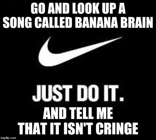 Just Do It | GO AND LOOK UP A SONG CALLED BANANA BRAIN; AND TELL ME THAT IT ISN'T CRINGE | image tagged in just do it | made w/ Imgflip meme maker