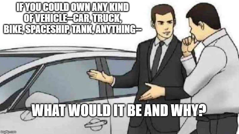 what would your dream vehicle be? | IF YOU COULD OWN ANY KIND OF VEHICLE--CAR, TRUCK, BIKE, SPACESHIP, TANK, ANYTHING--; WHAT WOULD IT BE AND WHY? | image tagged in memes,car salesman slaps roof of car | made w/ Imgflip meme maker