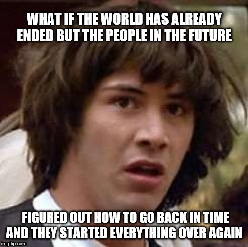 Conspiracy Keanu | WHAT IF THE WORLD HAS ALREADY ENDED BUT THE PEOPLE IN THE FUTURE; FIGURED OUT HOW TO GO BACK IN TIME AND THEY STARTED EVERYTHING OVER AGAIN | image tagged in memes,conspiracy keanu | made w/ Imgflip meme maker