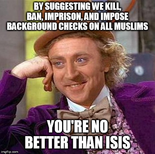 It just had to be said | BY SUGGESTING WE KILL, BAN, IMPRISON, AND IMPOSE BACKGROUND CHECKS ON ALL MUSLIMS; YOU'RE NO BETTER THAN ISIS | image tagged in memes,creepy condescending wonka,islamophobia,isis,bigotry,bias | made w/ Imgflip meme maker
