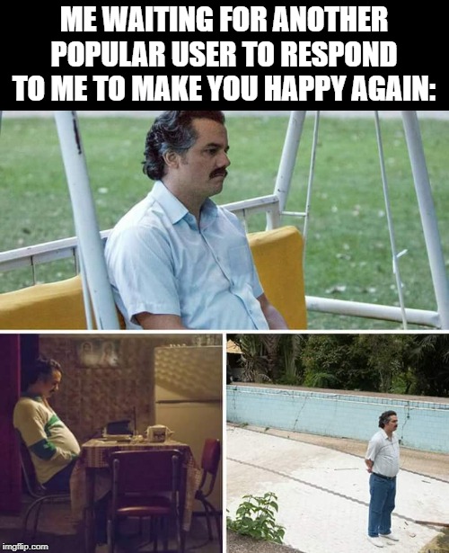 Sad Pablo Escobar Meme | ME WAITING FOR ANOTHER POPULAR USER TO RESPOND TO ME TO MAKE YOU HAPPY AGAIN: | image tagged in sad pablo escobar | made w/ Imgflip meme maker