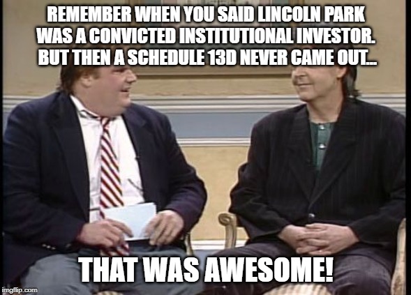 Chris Farley Show | REMEMBER WHEN YOU SAID LINCOLN PARK WAS A CONVICTED INSTITUTIONAL INVESTOR.  BUT THEN A SCHEDULE 13D NEVER CAME OUT... THAT WAS AWESOME! | image tagged in chris farley show | made w/ Imgflip meme maker