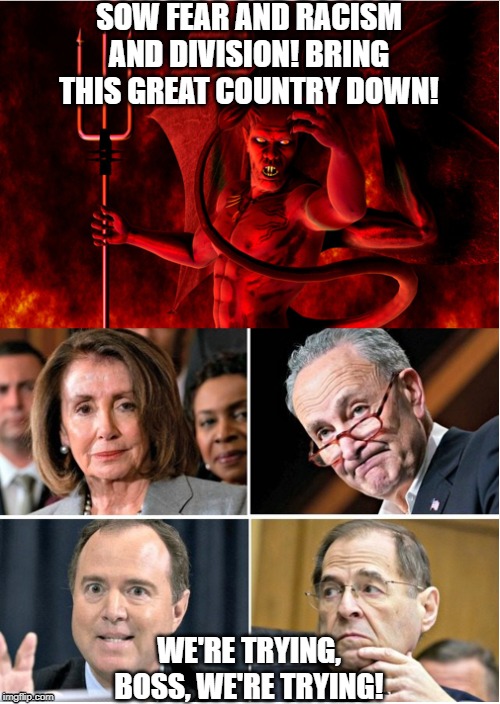 Democrats marching orders. | SOW FEAR AND RACISM AND DIVISION! BRING THIS GREAT COUNTRY DOWN! WE'RE TRYING, BOSS, WE'RE TRYING! | image tagged in politics,dems are evil,democrats are evil,demoncrats,sowing division,marching orders | made w/ Imgflip meme maker