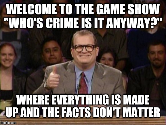That's right, the facts don't matter! The facts are like.. the comb Bernie Sanders uses to brush his hair each morning. | WELCOME TO THE GAME SHOW "WHO'S CRIME IS IT ANYWAY?"; WHERE EVERYTHING IS MADE UP AND THE FACTS DON'T MATTER | image tagged in drew carey whose line | made w/ Imgflip meme maker