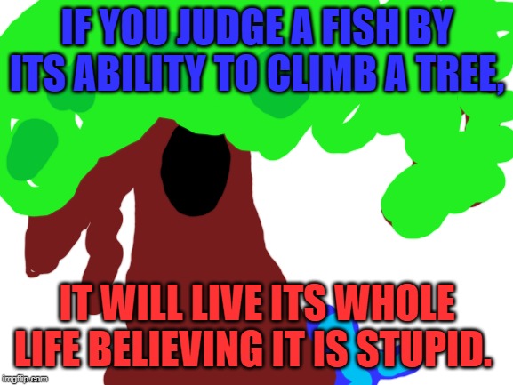Blank White Template | IF YOU JUDGE A FISH BY ITS ABILITY TO CLIMB A TREE, IT WILL LIVE ITS WHOLE LIFE BELIEVING IT IS STUPID. | image tagged in blank white template | made w/ Imgflip meme maker