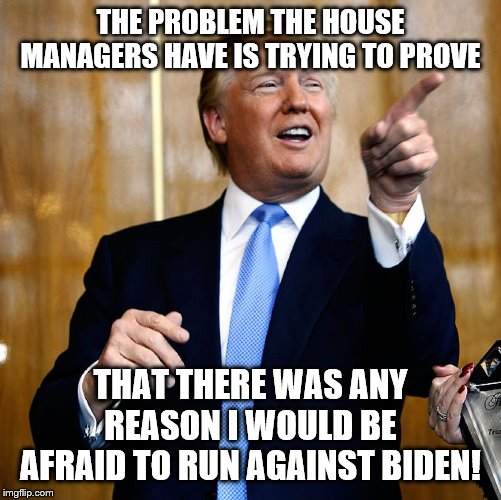 Donal Trump Birthday | THE PROBLEM THE HOUSE MANAGERS HAVE IS TRYING TO PROVE; THAT THERE WAS ANY REASON I WOULD BE AFRAID TO RUN AGAINST BIDEN! | image tagged in donal trump birthday | made w/ Imgflip meme maker