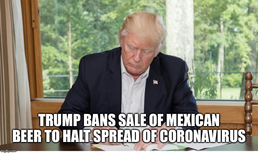 Trump’s Coronavirus dilemma | TRUMP BANS SALE OF MEXICAN BEER TO HALT SPREAD OF CORONAVIRUS | image tagged in coronavirus,donald trump,mexican beer,satire,lol,trump stable genius | made w/ Imgflip meme maker