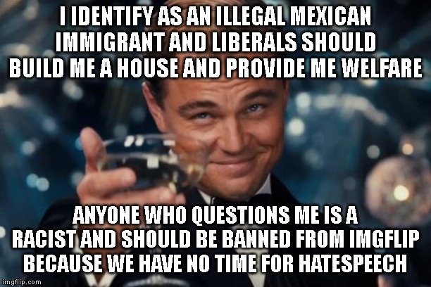 Leonardo Dicaprio Cheers | I IDENTIFY AS AN ILLEGAL MEXICAN IMMIGRANT AND LIBERALS SHOULD BUILD ME A HOUSE AND PROVIDE ME WELFARE; ANYONE WHO QUESTIONS ME IS A RACIST AND SHOULD BE BANNED FROM IMGFLIP BECAUSE WE HAVE NO TIME FOR HATESPEECH | image tagged in memes,leonardo dicaprio cheers | made w/ Imgflip meme maker