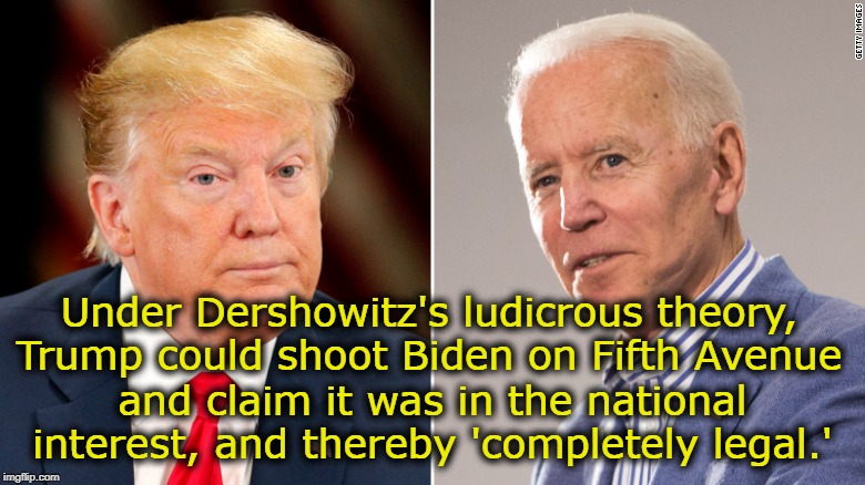 Dershowitz' idiotic legal theory | Under Dershowitz's ludicrous theory, Trump could shoot Biden on Fifth Avenue; and claim it was in the national interest, and thereby 'completely legal.' | image tagged in impeach trump,joe biden | made w/ Imgflip meme maker