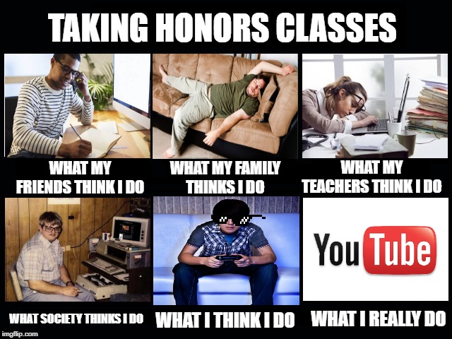 What my friends think I do | TAKING HONORS CLASSES; WHAT MY TEACHERS THINK I DO; WHAT MY FAMILY THINKS I DO; WHAT MY FRIENDS THINK I DO; WHAT I REALLY DO; WHAT SOCIETY THINKS I DO; WHAT I THINK I DO | image tagged in what my friends think i do | made w/ Imgflip meme maker