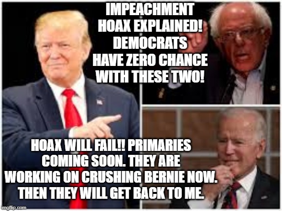 Democrats have zero chance with these two!! | IMPEACHMENT HOAX EXPLAINED! DEMOCRATS HAVE ZERO CHANCE WITH THESE TWO! HOAX WILL FAIL!! PRIMARIES COMING SOON. THEY ARE WORKING ON CRUSHING BERNIE NOW.  THEN THEY WILL GET BACK TO ME. | image tagged in trump,biden,bernie sanders | made w/ Imgflip meme maker