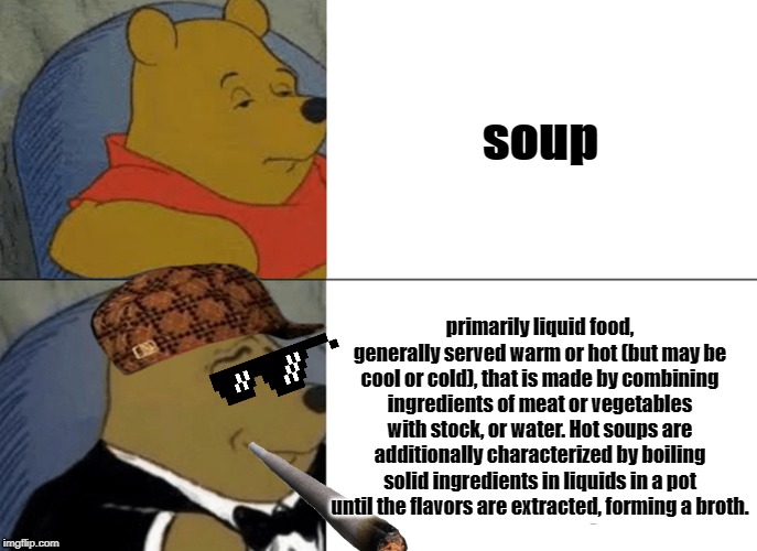 Tuxedo Winnie The Pooh | soup; primarily liquid food, generally served warm or hot (but may be cool or cold), that is made by combining ingredients of meat or vegetables with stock, or water. Hot soups are additionally characterized by boiling solid ingredients in liquids in a pot until the flavors are extracted, forming a broth. | image tagged in memes,tuxedo winnie the pooh | made w/ Imgflip meme maker