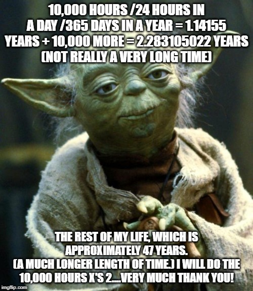 Star Wars Yoda Meme | 10,000 HOURS /24 HOURS IN A DAY /365 DAYS IN A YEAR = 1.14155 YEARS + 10,000 MORE = 2.283105022 YEARS
(NOT REALLY A VERY LONG TIME); THE REST OF MY LIFE, WHICH IS APPROXIMATELY 47 YEARS.
(A MUCH LONGER LENGTH OF TIME.) I WILL DO THE 10,000 HOURS X'S 2....VERY MUCH THANK YOU! | image tagged in memes,star wars yoda | made w/ Imgflip meme maker