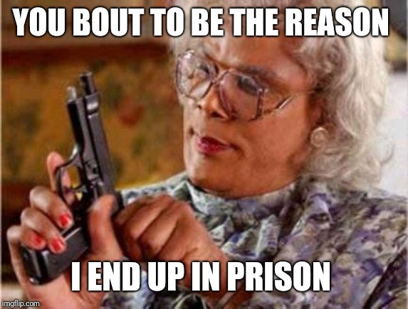 Madea | YOU BOUT TO BE THE REASON; I END UP IN PRISON | image tagged in madea | made w/ Imgflip meme maker