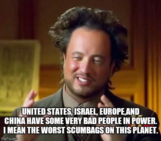 Ancient Aliens Meme | UNITED STATES, ISRAEL, EUROPE,AND CHINA HAVE SOME VERY BAD PEOPLE IN POWER. I MEAN THE WORST SCUMBAGS ON THIS PLANET. | image tagged in memes,ancient aliens | made w/ Imgflip meme maker