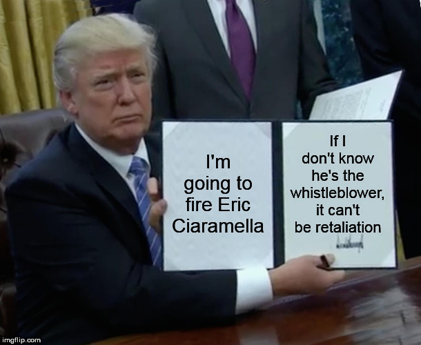 Trump Bill Signing | If I don't know he's the whistleblower, it can't be retaliation; I'm going to fire Eric Ciaramella | image tagged in memes,trump bill signing | made w/ Imgflip meme maker