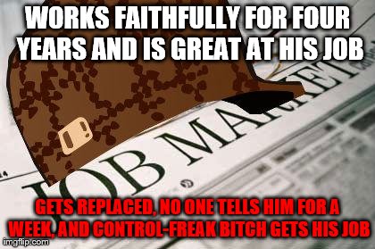Scumbag Job Market | WORKS FAITHFULLY FOR FOUR YEARS AND IS GREAT AT HIS JOB GETS REPLACED, NO ONE TELLS HIM FOR A WEEK, AND CONTROL-FREAK B**CH GETS HIS JOB | image tagged in scumbagjobmarket | made w/ Imgflip meme maker
