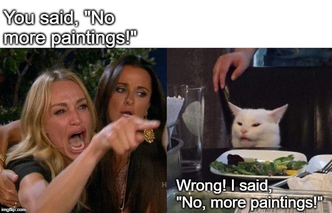 Woman Yelling At Cat Meme | You said, "No more paintings!"; Wrong! I said, "No, more paintings!" | image tagged in memes,woman yelling at cat | made w/ Imgflip meme maker