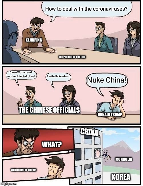 Boardroom Meeting Suggestion | How to deal with the coronaviruses? XI JINPING; THE PRESIDENT'S OFFICE; Close Wuhan and another infected cities! Ban the blackmarkets! Nuke China! THE CHINESE OFFICIALS; DONALD TRUMP; CHINA; WHAT? MONGOLIA; YOUR COUNTRY SUCKS! KOREA | image tagged in memes,boardroom meeting suggestion | made w/ Imgflip meme maker