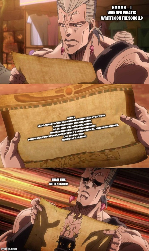 JoJo Scroll Of Truth | HMMMN.....I WONDER WHAT IS WRITTEN ON THE SCROLL? THE TRUTH:
1.DEATHS= THE BLACK THOT WHO IS WITH YOU RIGHT NOW WILL BETRAY YOU AND GET REKT TO DEATH BY JOTARO WHO WILL ALSO DIE IN 2012. AS FOR AVDOL AND IGGY, THEY WILL DIE WHILE FIGHTING VANILLA ICE AND HIS STAND CREAM. KAKYOIN AND JOSEPH WILL BE KILLED BY DIO HIMSELF BUT JOSEPH WILL BE REVIVED, NOT KAKYOIN, MAKING HIM THE OLDEST OF THE GANG AS YOU WILL MEET DIAVOLO AND TURN INTO A TURTLE.
2.LOVE= JOSEPH HAS A SPOUSE.
THE TRUTH IS GAY SO END OF STORY! I HATE THIS SHITTY SCROLL! | image tagged in jojo scroll of truth | made w/ Imgflip meme maker