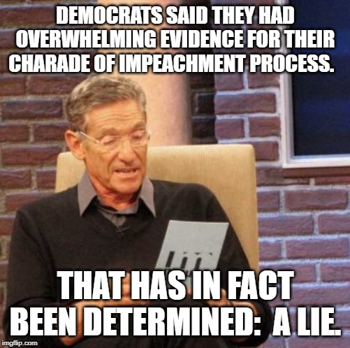 democrats Lie.  It was just to get on camera to sway an election.  It failed.  You will see. | DEMOCRATS SAID THEY HAD OVERWHELMING EVIDENCE FOR THEIR CHARADE OF IMPEACHMENT PROCESS. THAT HAS IN FACT BEEN DETERMINED:  A LIE. | image tagged in memes,maury lie detector,democrats | made w/ Imgflip meme maker
