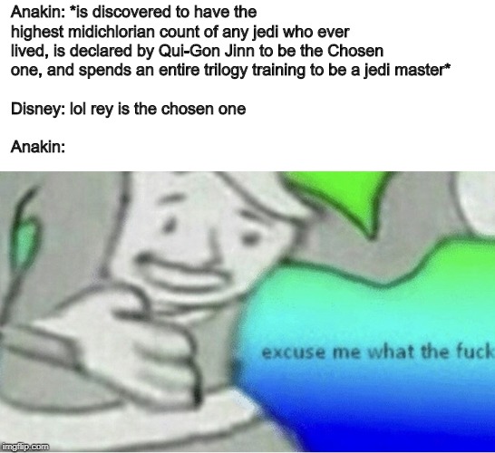 Excuse me wtf blank template | Anakin: *is discovered to have the highest midichlorian count of any jedi who ever lived, is declared by Qui-Gon Jinn to be the Chosen one, and spends an entire trilogy training to be a jedi master*
                                                                             
Disney: lol rey is the chosen one
                                                                             
Anakin: | image tagged in excuse me wtf blank template | made w/ Imgflip meme maker