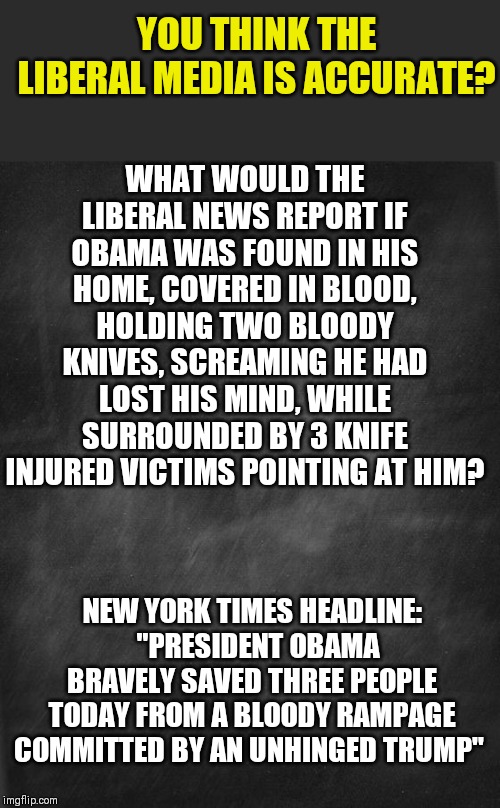 Is there any act a liberal politician can do that liberal media does not cover up automatically? I didn't think so either. | YOU THINK THE LIBERAL MEDIA IS ACCURATE? WHAT WOULD THE LIBERAL NEWS REPORT IF OBAMA WAS FOUND IN HIS HOME, COVERED IN BLOOD, HOLDING TWO BLOODY KNIVES, SCREAMING HE HAD LOST HIS MIND, WHILE SURROUNDED BY 3 KNIFE INJURED VICTIMS POINTING AT HIM? NEW YORK TIMES HEADLINE:   "PRESIDENT OBAMA BRAVELY SAVED THREE PEOPLE TODAY FROM A BLOODY RAMPAGE COMMITTED BY AN UNHINGED TRUMP" | image tagged in liberal logic,liberals,fake news,cover up,trump | made w/ Imgflip meme maker