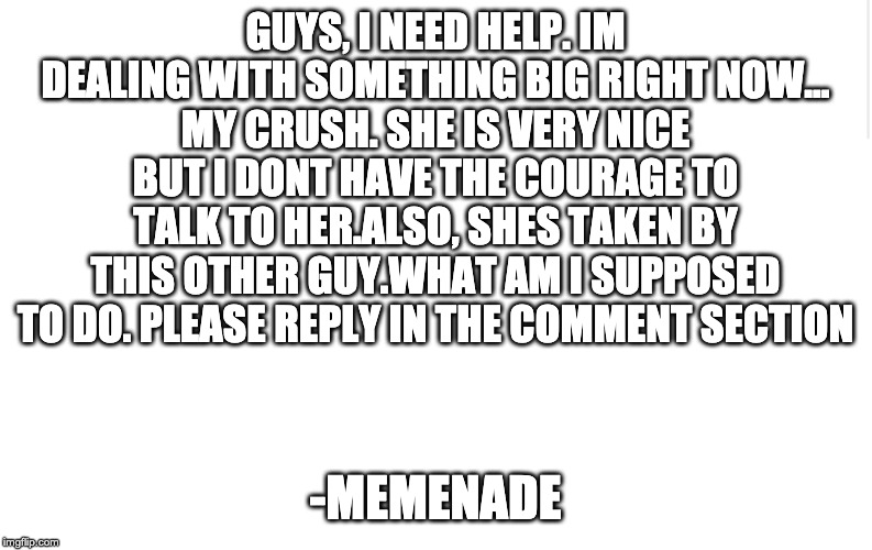 Blank meme template | GUYS, I NEED HELP. IM DEALING WITH SOMETHING BIG RIGHT NOW...
MY CRUSH. SHE IS VERY NICE BUT I DONT HAVE THE COURAGE TO TALK TO HER.ALSO, SHES TAKEN BY THIS OTHER GUY.WHAT AM I SUPPOSED TO DO. PLEASE REPLY IN THE COMMENT SECTION; -MEMENADE | image tagged in blank meme template | made w/ Imgflip meme maker
