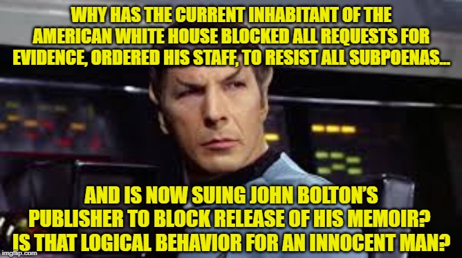 Is the White House Logical? | WHY HAS THE CURRENT INHABITANT OF THE AMERICAN WHITE HOUSE BLOCKED ALL REQUESTS FOR EVIDENCE, ORDERED HIS STAFF, TO RESIST ALL SUBPOENAS... AND IS NOW SUING JOHN BOLTON’S PUBLISHER TO BLOCK RELEASE OF HIS MEMOIR?  IS THAT LOGICAL BEHAVIOR FOR AN INNOCENT MAN? | image tagged in mr spock,star trek,donald trump approves,donald trump,government corruption | made w/ Imgflip meme maker
