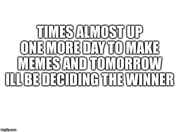 Blank White Template | TIMES ALMOST UP ONE MORE DAY TO MAKE MEMES AND TOMORROW ILL BE DECIDING THE WINNER | image tagged in blank white template | made w/ Imgflip meme maker