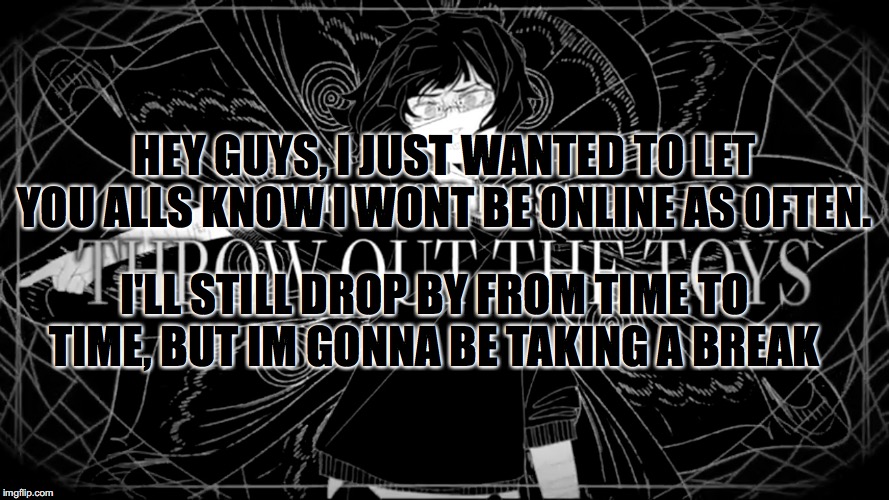 sorry if you guys wont see my around as often. I hope you can understand. | HEY GUYS, I JUST WANTED TO LET YOU ALLS KNOW I WONT BE ONLINE AS OFTEN. I'LL STILL DROP BY FROM TIME TO TIME, BUT IM GONNA BE TAKING A BREAK | image tagged in pack up your bags and throw out the toyshigher quality | made w/ Imgflip meme maker
