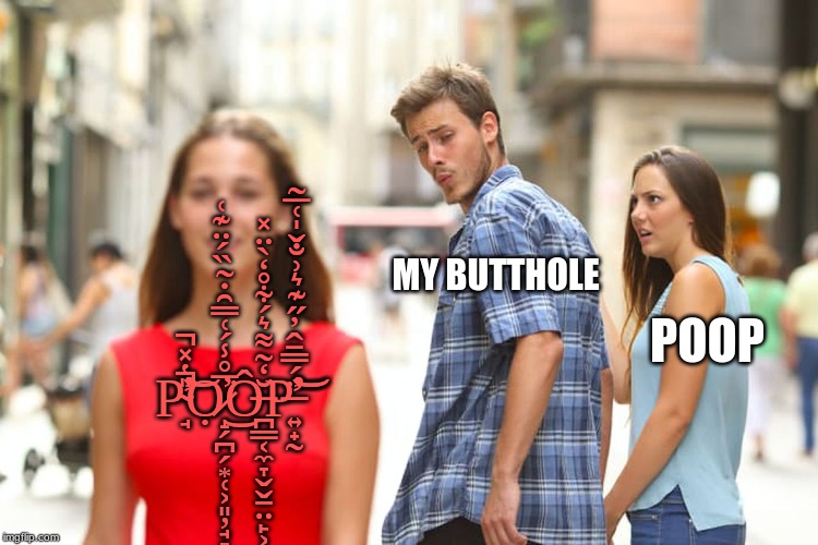 Distracted Boyfriend Meme | MY BUTTHOLE; POOP; P̴̛̘̎̔̽̕̚͘̚͝Ọ̷̝̗̪̗͙̜͕͈̦̘̞̩̅̊̾́͑̿̑̇̃̏́̈͊͑̕͘͜Ô̶̪̳͔̼̞̬̬̱̤̙͕̥͈̲̩͖̱̆̒͂͌͛́͋̊̒̀̈̽P̶̛͍̟̰̈́̿̄̂̓̋͊͛͗̐̌̍͑̅̃̕͝͝ | image tagged in memes,distracted boyfriend | made w/ Imgflip meme maker