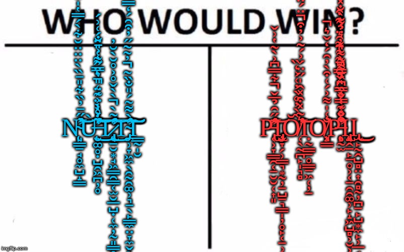 Who Would Win? | N̴̨̛͈͇̱̘̥̼̺̝̳̓̋̄̓̏͋̎̄̏̀̈̈̈̆͋̀́̿̔̍̎̄̅̈́̈́̐̽͂̔̈̆̌̒̿̒̈͌̇̓̈́̿̀̈́̅̄̽̽̓͊̀̕͝͝Ų̶̛̮͚̥̣̺̯͖̪̦̥̀͐͐̾̈́̈͛̈͌͑̎̈́͑͗́͋̊̀͗̃͑̎̔̿̋̒͐̄̐͑́̀̚̕͘̕͘͜͜͝͝͝T̷̢̢̨̛̛̛̘̠̮͙̘͖͇̯͇͔̫̮̲̺̣̜̼̦̰͈̳̥͎̰̺̥̯̞͉̥̻͔̭̠̥̒̃̀̀̀̌̊͐̊̆̀̆̓̚͜͝T̴̡̛̼̹̞͖̼̖̯̰̯͚̹͉̠̖̙̳̼̤̞̼̬̖̄̀͌͂́̎̐̏̃̓͂͂̋̓͒̑́̒̿̀̄̄͛͛̎͋͒̃̋͗̍̇̐̃̋̉͌͗̾́͋̀̈́͆̇͐̇̊͊́̇̇̚̕̕̚̚͠͝͝͠͠Ι͇̰̩̮; P̵̢̛͔͕̞͇̯͔̱̮̮̜͎͈͊̋̑̉̅̌͋̿͆͐̀͂̔͗̌̚̕͝Ι̡̧̧̡̡̢̬̞̗̹̳͉͙̰̦̠̺̠͉̳̩̦̥̙͔̠̹͈̪̭̱͇̠͉̹͙͎̗͖͇̳̖̬͖Ơ̸̜̖̰̪̙̩͉̻͛̃̽͒̽̂̍̋̈́͐́̆͂͐̓͒̈́̈̏̽̈́́͒̋̽̄̀̀̓̊̀̓͑͐̒̏̚͘͝͝Ι̣̰͇̠̥̳̠͖̜̦̱O̸̧͓͇̐͑̍͌͐́͑͒̀̓̑́̒̌͛̕̚͘P̶̨̧̛͔̰̫͛̊͂̿̐͑̀̏̿͐͂̂͒̈́̾̀̏̎̉̑̊͂̓͌̑̈́͊͒̑̐̔͑̎̿͆́̄͌̃̃̎̓͛̉͌̀̐̽̍̏̀̃͌̔͋̕̚͘͘̕Ι̡̨̢̢̢̡͉̭̱̙̠̥͕͔̠̯̯͚̹̙̝͖̺̻͕̮͕̮͎̦Ι̢̫̙̰̭̺̻̤͎̯̻̰̦̪̠̙̺͙̼̙̹̲̘͜͜͜ | image tagged in memes,who would win | made w/ Imgflip meme maker