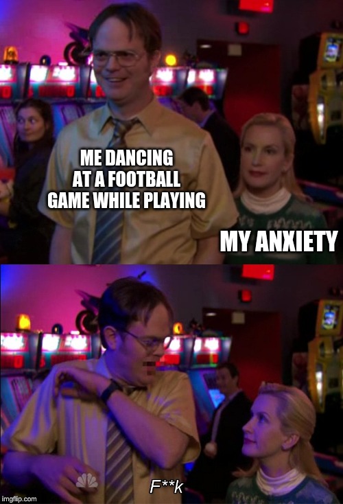 Angela scared Dwight | ME DANCING AT A FOOTBALL GAME WHILE PLAYING; MY ANXIETY | image tagged in angela scared dwight | made w/ Imgflip meme maker