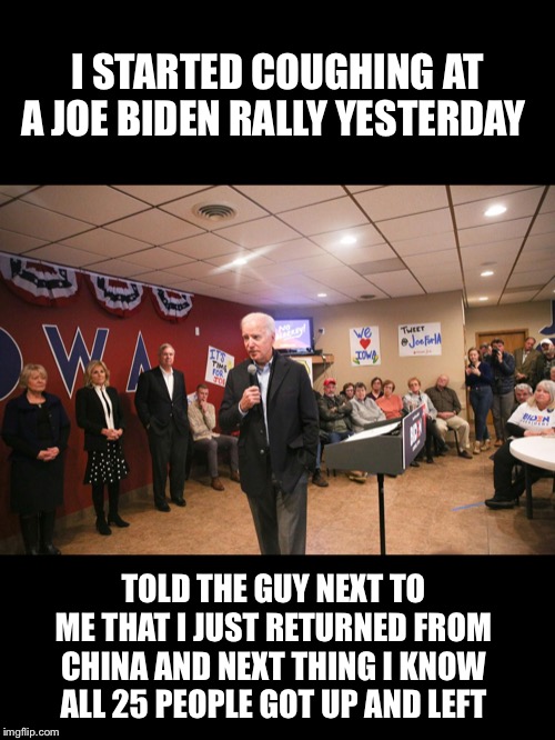 Coronavirus:  The energy is palpable! | I STARTED COUGHING AT A JOE BIDEN RALLY YESTERDAY; TOLD THE GUY NEXT TO ME THAT I JUST RETURNED FROM CHINA AND NEXT THING I KNOW ALL 25 PEOPLE GOT UP AND LEFT | image tagged in joe biden,coronavirus | made w/ Imgflip meme maker