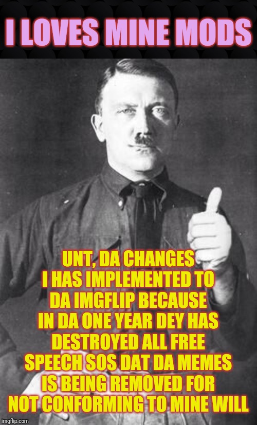 Hitler Approves | I LOVES MINE MODS; UNT, DA CHANGES I HAS IMPLEMENTED TO DA IMGFLIP BECAUSE IN DA ONE YEAR DEY HAS DESTROYED ALL FREE SPEECH SOS DAT DA MEMES IS BEING REMOVED FOR NOT CONFORMING TO MINE WILL | image tagged in hitler,free speech,censorship,changes,mods,memes | made w/ Imgflip meme maker