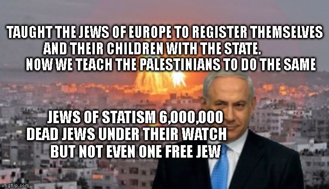 Bibi phosphorus | TAUGHT THE JEWS OF EUROPE TO REGISTER THEMSELVES AND THEIR CHILDREN WITH THE STATE.                   NOW WE TEACH THE PALESTINIANS TO DO THE SAME; JEWS OF STATISM 6,000,000 DEAD JEWS UNDER THEIR WATCH      
 BUT NOT EVEN ONE FREE JEW | image tagged in bibi phosphorus | made w/ Imgflip meme maker