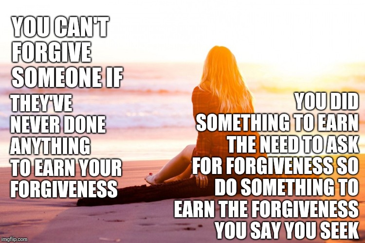 Don't Just Say Something.  Do Something | YOU DID SOMETHING TO EARN THE NEED TO ASK FOR FORGIVENESS SO DO SOMETHING TO EARN THE FORGIVENESS YOU SAY YOU SEEK; YOU CAN'T FORGIVE SOMEONE IF; THEY'VE NEVER DONE ANYTHING TO EARN YOUR FORGIVENESS | image tagged in anger begets more anger and forgiveness and love lead to more f,memes,forgiveness,please forgive me,unforgiven,c'mon do somethin | made w/ Imgflip meme maker