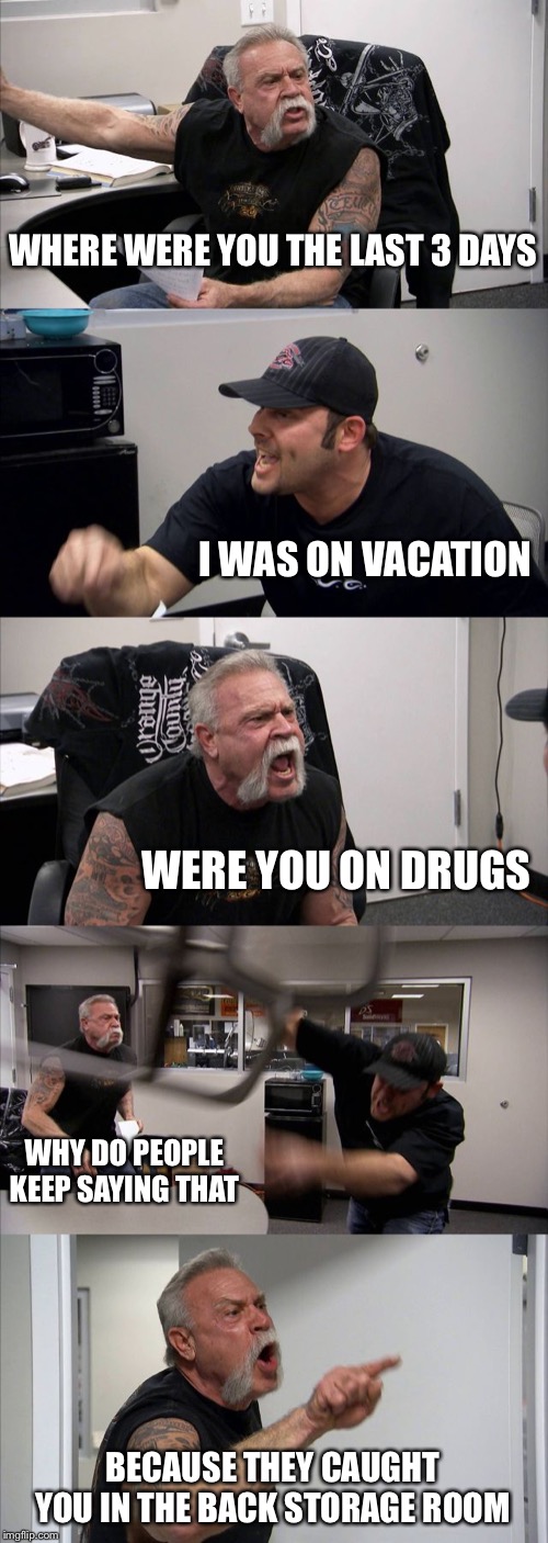 American Chopper Argument | WHERE WERE YOU THE LAST 3 DAYS; I WAS ON VACATION; WERE YOU ON DRUGS; WHY DO PEOPLE KEEP SAYING THAT; BECAUSE THEY CAUGHT YOU IN THE BACK STORAGE ROOM | image tagged in memes,american chopper argument | made w/ Imgflip meme maker