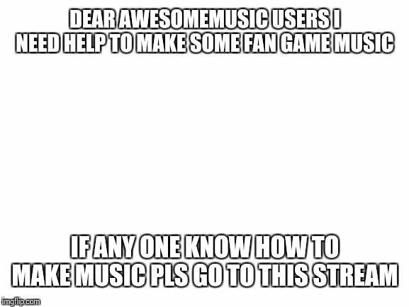 Blank White Template | DEAR AWESOMEMUSIC USERS I NEED HELP TO MAKE SOME FAN GAME MUSIC; IF ANY ONE KNOW HOW TO MAKE MUSIC PLS GO TO THIS STREAM | image tagged in blank white template | made w/ Imgflip meme maker